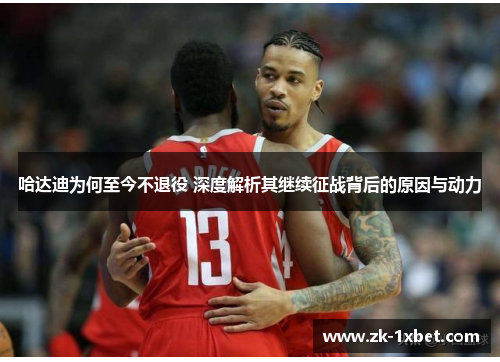 哈达迪为何至今不退役 深度解析其继续征战背后的原因与动力 哈达迪为何至今不退役 深度解析其继续征战背后的原因与动力