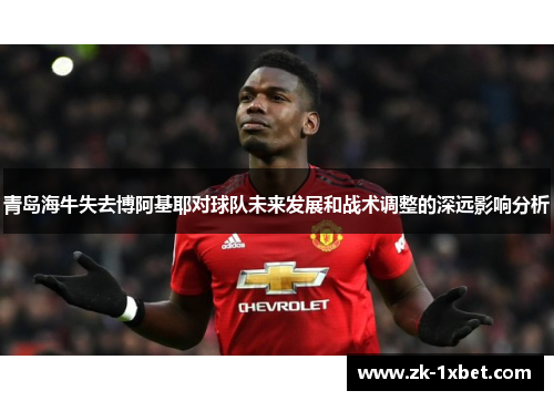 青岛海牛失去博阿基耶对球队未来发展和战术调整的深远影响分析 青岛海牛失去博阿基耶对球队未来发展和战术调整的深远影响分析