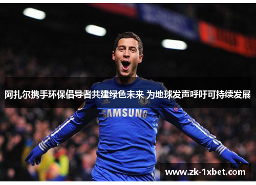 阿扎尔携手环保倡导者共建绿色未来 为地球发声呼吁可持续发展