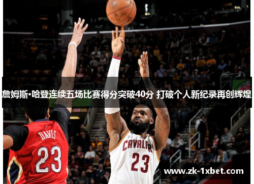 詹姆斯·哈登连续五场比赛得分突破40分 打破个人新纪录再创辉煌 詹姆斯·哈登连续五场比赛得分突破40分 打破个人新纪录再创辉煌