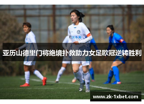 亚历山德里门将绝境扑救助力女足欧冠逆转胜利 亚历山德里门将绝境扑救助力女足欧冠逆转胜利