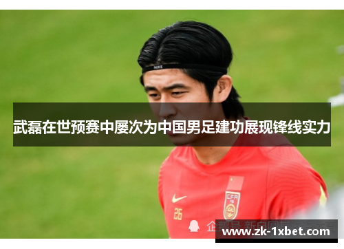 武磊在世预赛中屡次为中国男足建功展现锋线实力